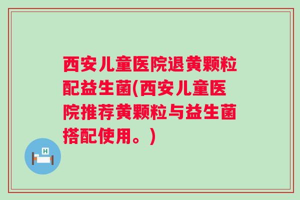 西安儿童医院退黄颗粒配益生菌(西安儿童医院推荐黄颗粒与益生菌搭配使用。)