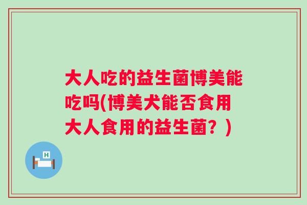 大人吃的益生菌博美能吃吗(博美犬能否食用大人食用的益生菌？)
