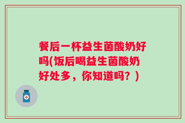 餐后一杯益生菌酸奶好吗(饭后喝益生菌酸奶好处多，你知道吗？)