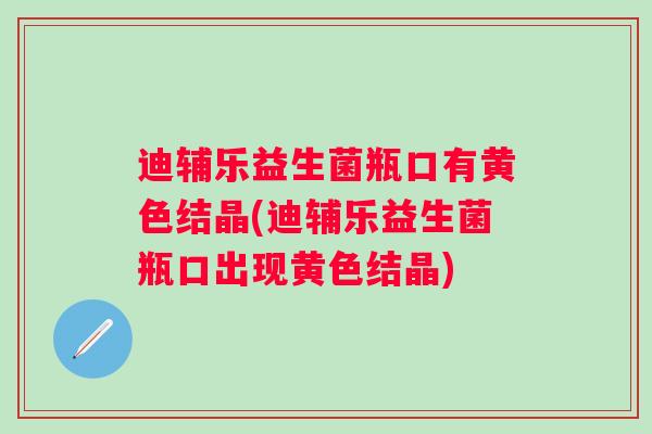 迪辅乐益生菌瓶口有黄色结晶(迪辅乐益生菌瓶口出现黄色结晶)
