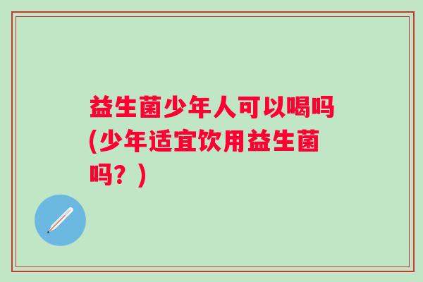 益生菌少年人可以喝吗(少年适宜饮用益生菌吗?) 益生菌少年人可以喝吗(少年适宜饮用益生菌吗?)
