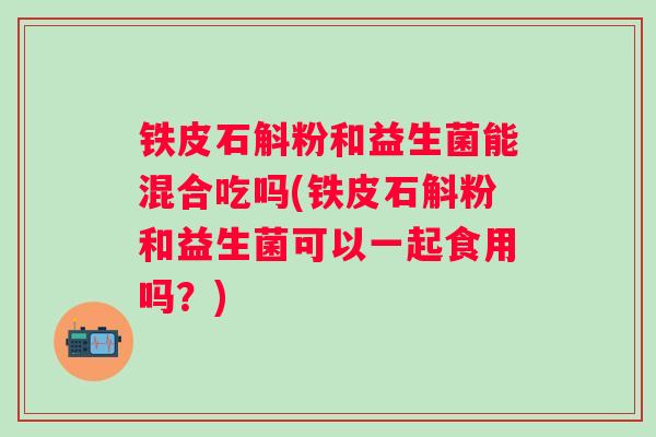 铁皮石斛粉和益生菌能混合吃吗(铁皮石斛粉和益生菌可以一起食用吗?) 铁皮石斛粉和益生菌能混合吃吗(铁皮石斛粉和益生菌可以一起食用吗?)
