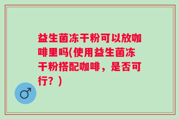 益生菌冻干粉可以放咖啡里吗(使用益生菌冻干粉搭配咖啡，是否可行？)