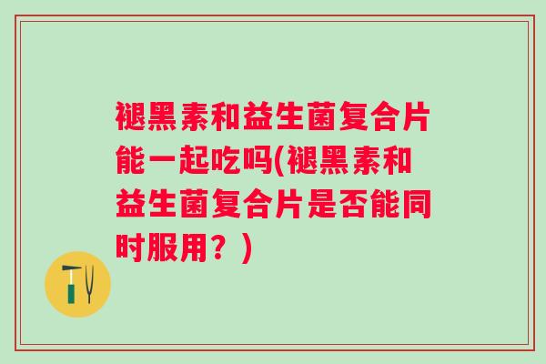褪黑素和益生菌复合片能一起吃吗(褪黑素和益生菌复合片是否能同时服用?) 褪黑素和益生菌复合片能一起吃吗(褪黑素和益生菌复合片是否能同时服用?)