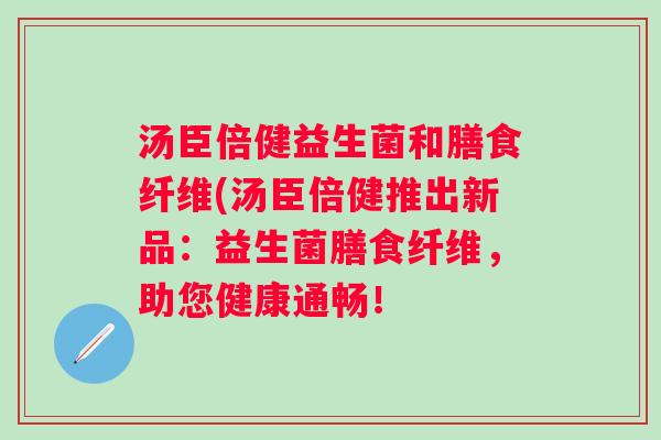 汤臣倍健益生菌和膳食纤维(汤臣倍健推出新品:益生菌膳食纤维,助您健康通畅! 汤臣倍健益生菌和膳食纤维(汤臣倍健推出新品:益生菌膳食纤维,助您健康通畅!