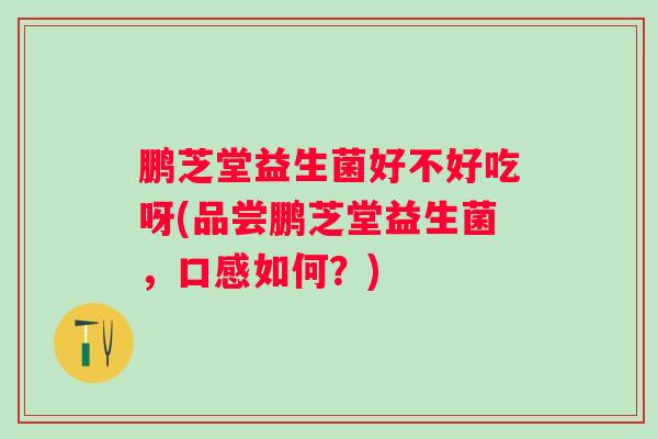 鹏芝堂益生菌好不好吃呀(品尝鹏芝堂益生菌,口感如何?) 鹏芝堂益生菌好不好吃呀(品尝鹏芝堂益生菌,口感如何?)