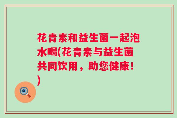 花青素和益生菌一起泡水喝(花青素与益生菌共同饮用，助您健康！)