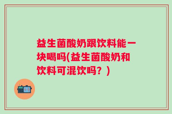 益生菌酸奶跟饮料能一块喝吗(益生菌酸奶和饮料可混饮吗?) 益生菌酸奶跟饮料能一块喝吗(益生菌酸奶和饮料可混饮吗?)