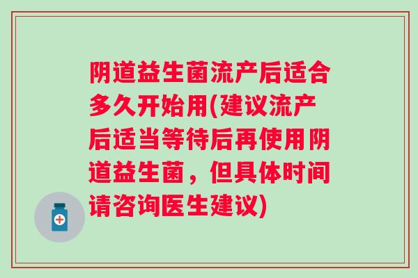 益生菌流产后适合多久开始用(建议流产后适当等待后再使用益生菌,但具体时间请咨询医生建议) 益生菌流产后适合多久开始用(建议流产后适当等待后再使用益生菌,但具体时间请咨询医生建议)