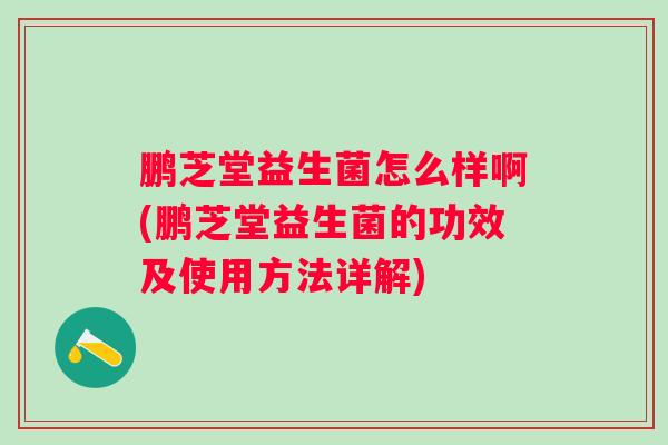 鹏芝堂益生菌怎么样啊(鹏芝堂益生菌的功效及使用方法详解) 鹏芝堂益生菌怎么样啊(鹏芝堂益生菌的功效及使用方法详解)