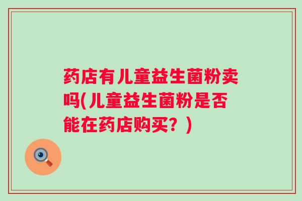 药店有儿童益生菌粉卖吗(儿童益生菌粉是否能在药店购买?) 药店有儿童益生菌粉卖吗(儿童益生菌粉是否能在药店购买?)
