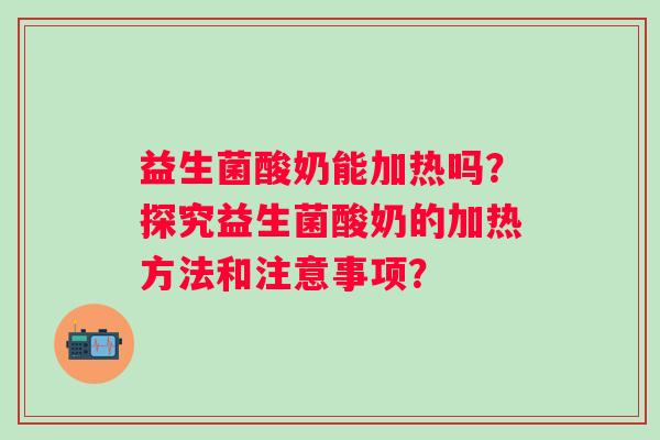 益生菌酸奶能加热吗?探究益生菌酸奶的加热方法和注意事项? 益生菌酸奶能加热吗?探究益生菌酸奶的加热方法和注意事项?
