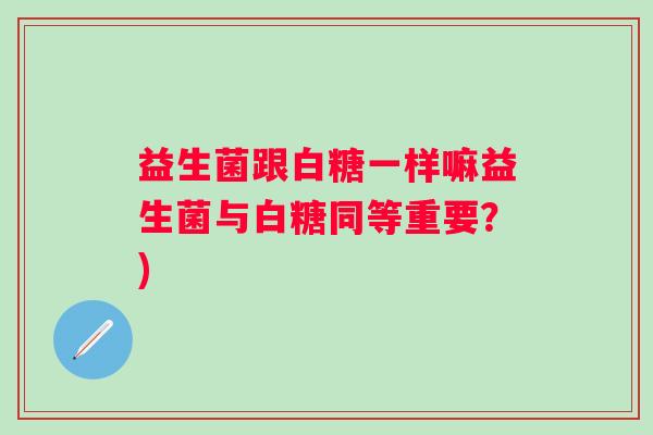 益生菌跟白糖一样嘛益生菌与白糖同等重要？)