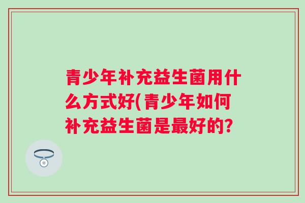 青少年补充益生菌用什么方式好(青少年如何补充益生菌是好的？
