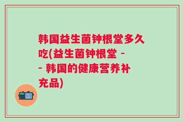 韩国益生菌钟根堂多久吃(益生菌钟根堂 -- 韩国的健康营养补充品)