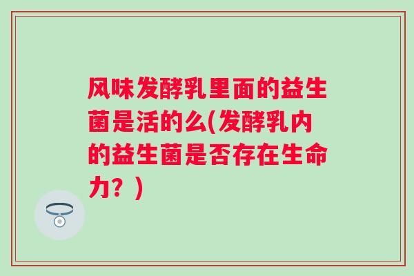 风味发酵乳里面的益生菌是活的么(发酵乳内的益生菌是否存在生命力?) 风味发酵乳里面的益生菌是活的么(发酵乳内的益生菌是否存在生命力?)