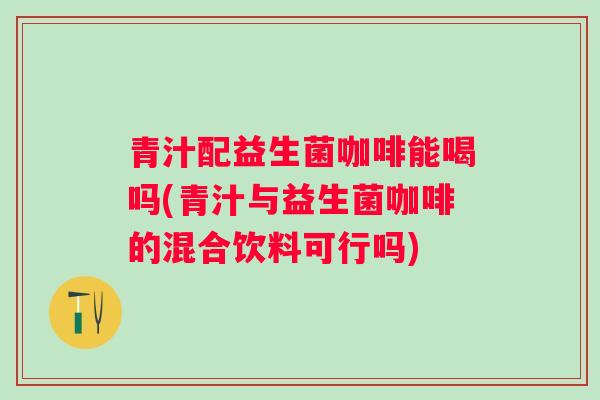 青汁配益生菌咖啡能喝吗(青汁与益生菌咖啡的混合饮料可行吗)