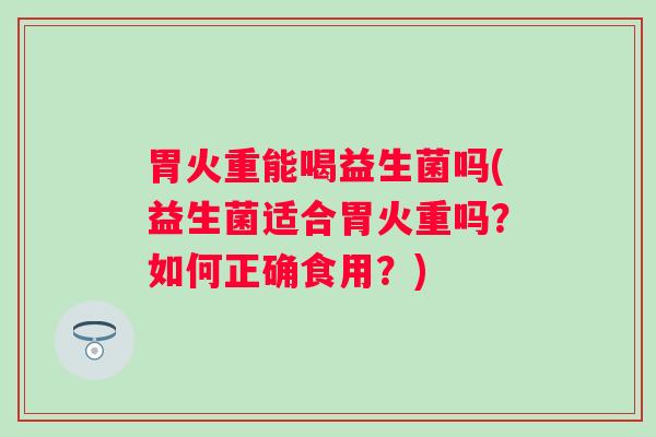 胃火重能喝益生菌吗(益生菌适合胃火重吗？如何正确食用？)