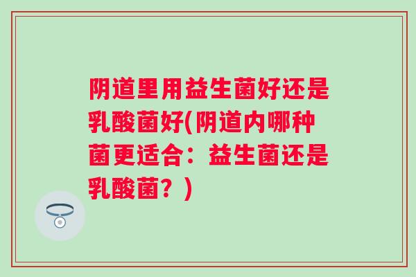 里用益生菌好还是乳酸菌好(内哪种菌更适合:益生菌还是乳酸菌?) 里用益生菌好还是乳酸菌好(内哪种菌更适合:益生菌还是乳酸菌?)