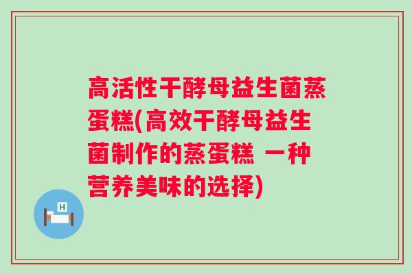 高活性干酵母益生菌蒸蛋糕(高效干酵母益生菌制作的蒸蛋糕 一种营养美味的选择) 高活性干酵母益生菌蒸蛋糕(高效干酵母益生菌制作的蒸蛋糕 一种营养美味的选择)