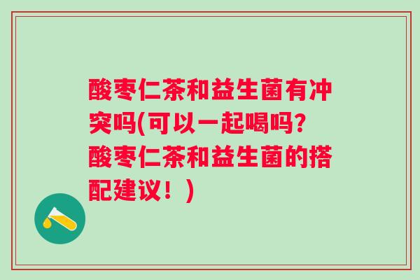 酸枣仁茶和益生菌有冲突吗(可以一起喝吗？酸枣仁茶和益生菌的搭配建议！)