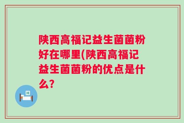 陕西高福记益生菌菌粉好在哪里(陕西高福记益生菌菌粉的优点是什么? 陕西高福记益生菌菌粉好在哪里(陕西高福记益生菌菌粉的优点是什么?