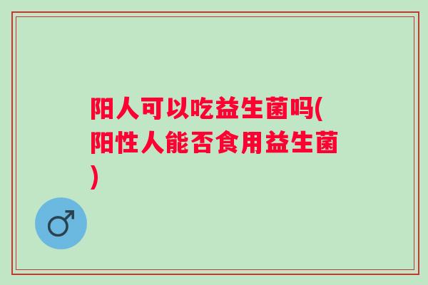阳人可以吃益生菌吗(阳性人能否食用益生菌) 阳人可以吃益生菌吗(阳性人能否食用益生菌)