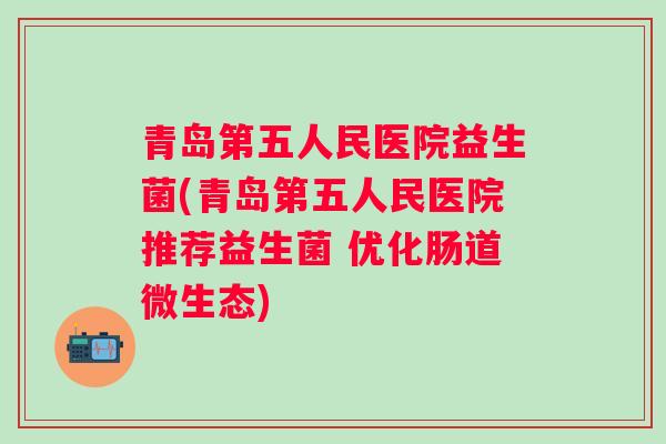青岛第五人民医院益生菌(青岛第五人民医院推荐益生菌 优化肠道微生态) 青岛第五人民医院益生菌(青岛第五人民医院推荐益生菌 优化肠道微生态)