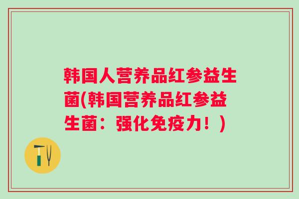 韩国人营养品红参益生菌(韩国营养品红参益生菌:强化力!) 韩国人营养品红参益生菌(韩国营养品红参益生菌:强化力!)