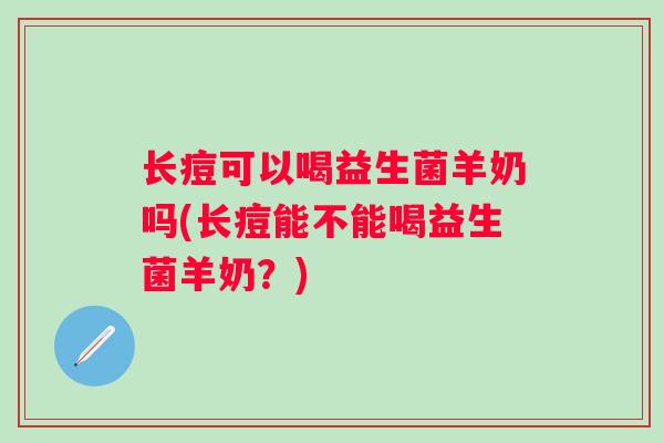 长痘可以喝益生菌羊奶吗(长痘能不能喝益生菌羊奶?) 长痘可以喝益生菌羊奶吗(长痘能不能喝益生菌羊奶?)