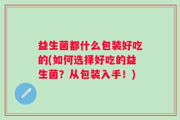 益生菌都什么包装好吃的(如何选择好吃的益生菌?从包装入手!) 益生菌都什么包装好吃的(如何选择好吃的益生菌?从包装入手!)