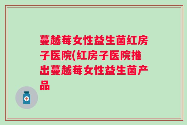 蔓越莓女性益生菌红房子医院(红房子医院推出蔓越莓女性益生菌产品