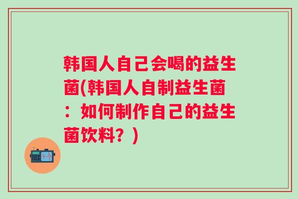 韩国人自己会喝的益生菌(韩国人自制益生菌:如何制作自己的益生菌饮料?) 韩国人自己会喝的益生菌(韩国人自制益生菌:如何制作自己的益生菌饮料?)