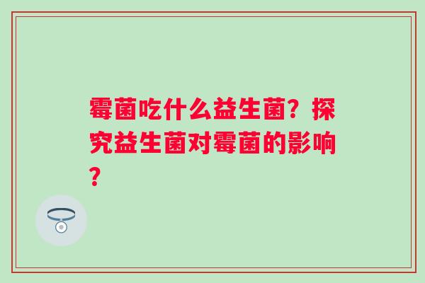 霉菌吃什么益生菌？探究益生菌对霉菌的影响？