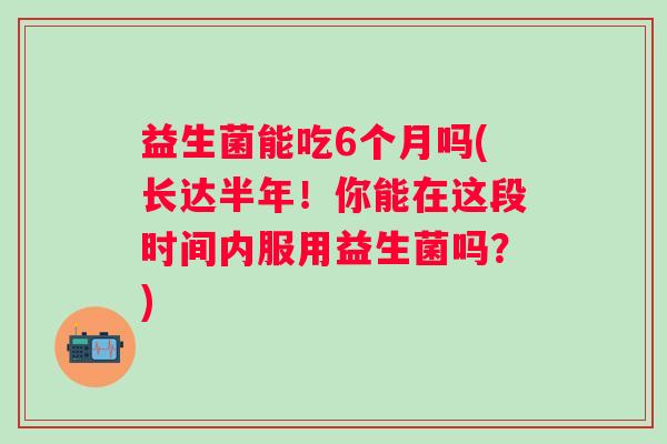 益生菌能吃6个月吗(长达半年!你能在这段时间内服用益生菌吗?) 益生菌能吃6个月吗(长达半年!你能在这段时间内服用益生菌吗?)