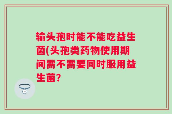 输头孢时能不能吃益生菌(头孢类使用期间需不需要同时服用益生菌？