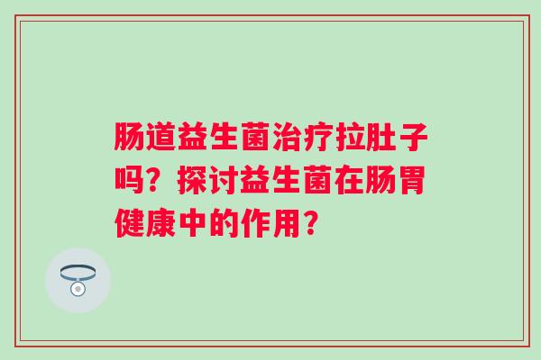 肠道益生菌拉肚子吗？探讨益生菌在肠胃健康中的作用？