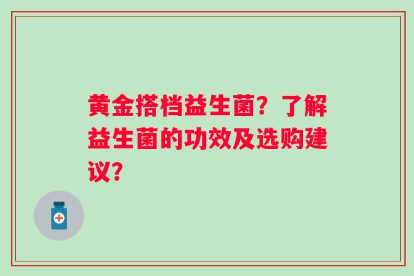 黄金搭档益生菌?了解益生菌的功效及选购建议? 黄金搭档益生菌?了解益生菌的功效及选购建议?