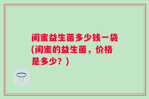 闺蜜益生菌多少钱一袋(闺蜜的益生菌,价格是多少?) 闺蜜益生菌多少钱一袋(闺蜜的益生菌,价格是多少?)