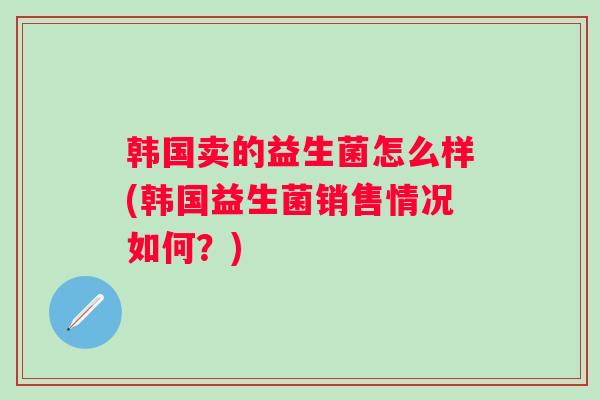 韩国卖的益生菌怎么样(韩国益生菌销售情况如何?) 韩国卖的益生菌怎么样(韩国益生菌销售情况如何?)