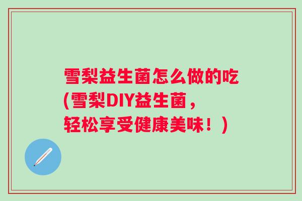 雪梨益生菌怎么做的吃(雪梨DIY益生菌,轻松享受健康美味!) 雪梨益生菌怎么做的吃(雪梨DIY益生菌,轻松享受健康美味!)