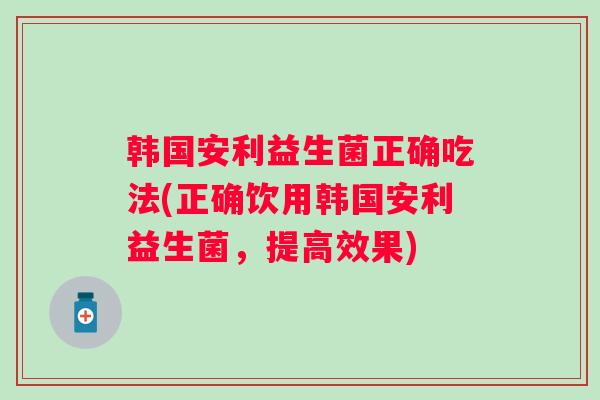 韩国安利益生菌正确吃法(正确饮用韩国安利益生菌，提高效果)