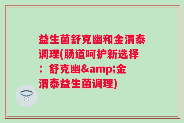 益生菌舒克幽和金渭泰调理(肠道呵护新选择：舒克幽&金渭泰益生菌调理)