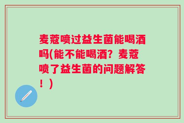 麦蔻喷过益生菌能喝酒吗(能不能喝酒?麦蔻喷了益生菌的问题解答!) 麦蔻喷过益生菌能喝酒吗(能不能喝酒?麦蔻喷了益生菌的问题解答!)