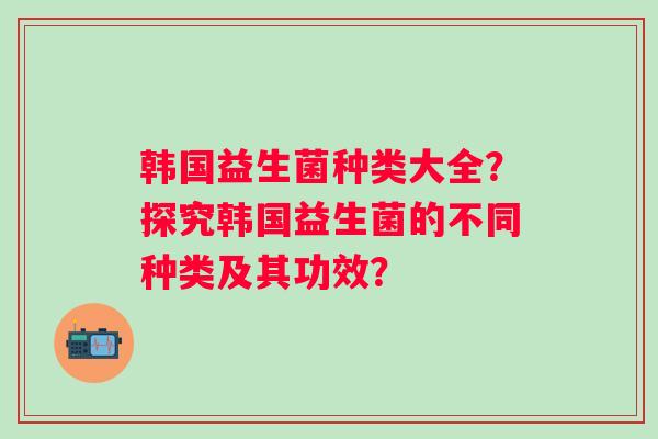 韩国益生菌种类大全?探究韩国益生菌的不同种类及其功效? 韩国益生菌种类大全?探究韩国益生菌的不同种类及其功效?