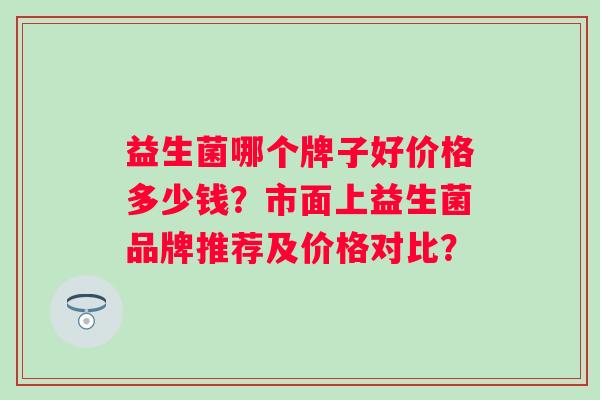 益生菌哪个牌子好价格多少钱？市面上益生菌品牌推荐及价格对比？