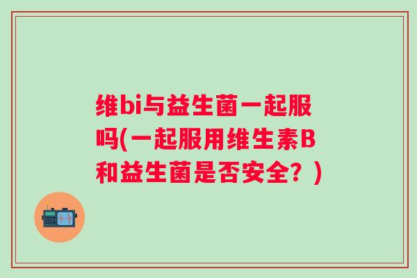维bi与益生菌一起服吗(一起服用维生素B和益生菌是否安全?) 维bi与益生菌一起服吗(一起服用维生素B和益生菌是否安全?)