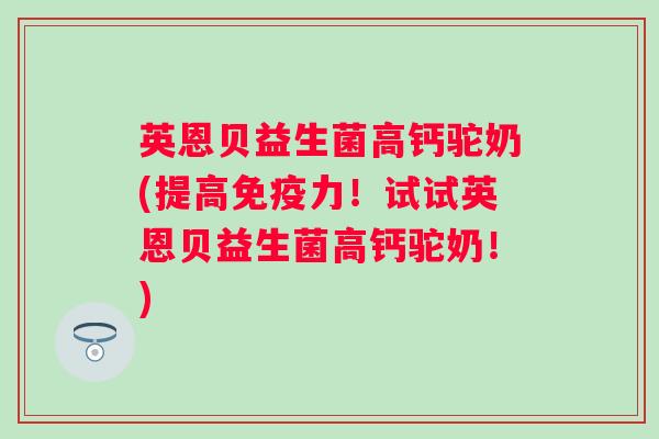 英恩贝益生菌高钙驼奶(提高力！试试英恩贝益生菌高钙驼奶！)
