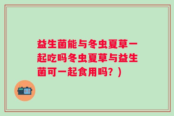 益生菌能与冬虫夏草一起吃吗冬虫夏草与益生菌可一起食用吗？)