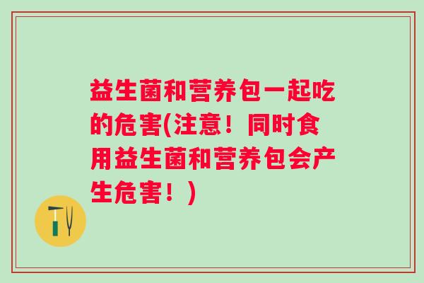 益生菌和营养包一起吃的危害(注意！同时食用益生菌和营养包会产生危害！)